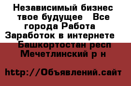 Независимый бизнес-твое будущее - Все города Работа » Заработок в интернете   . Башкортостан респ.,Мечетлинский р-н